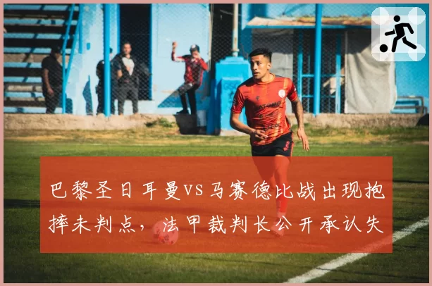 巴黎圣日耳曼vs马赛德比战出现抱摔未判点，法甲裁判长公开承认失误