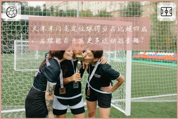天津津门虎定位球得分占比超四成，后续能否开发更多运动战套路？
