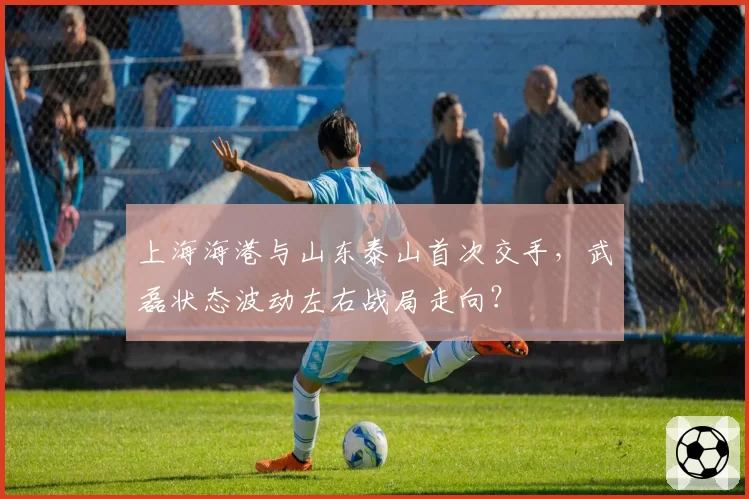 上海海港与山东泰山首次交手,武磊状态波动左右战局走向?